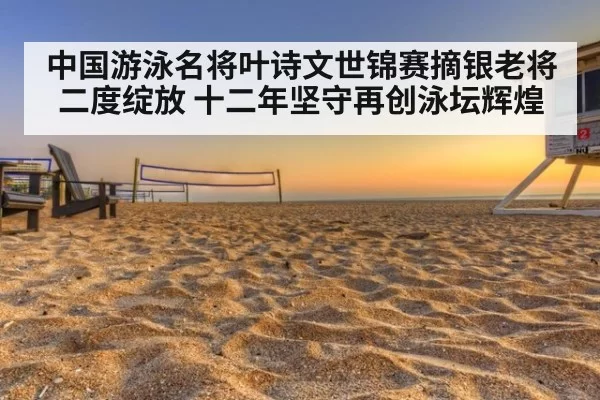 中国游泳名将叶诗文世锦赛摘银老将二度绽放 十二年坚守再创泳坛辉煌